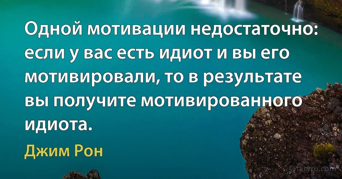 Одной мотивации недостаточно: если у вас есть идиот и вы его мотивировали, то в результате вы получите мотивированного идиота. (Джим Рон)