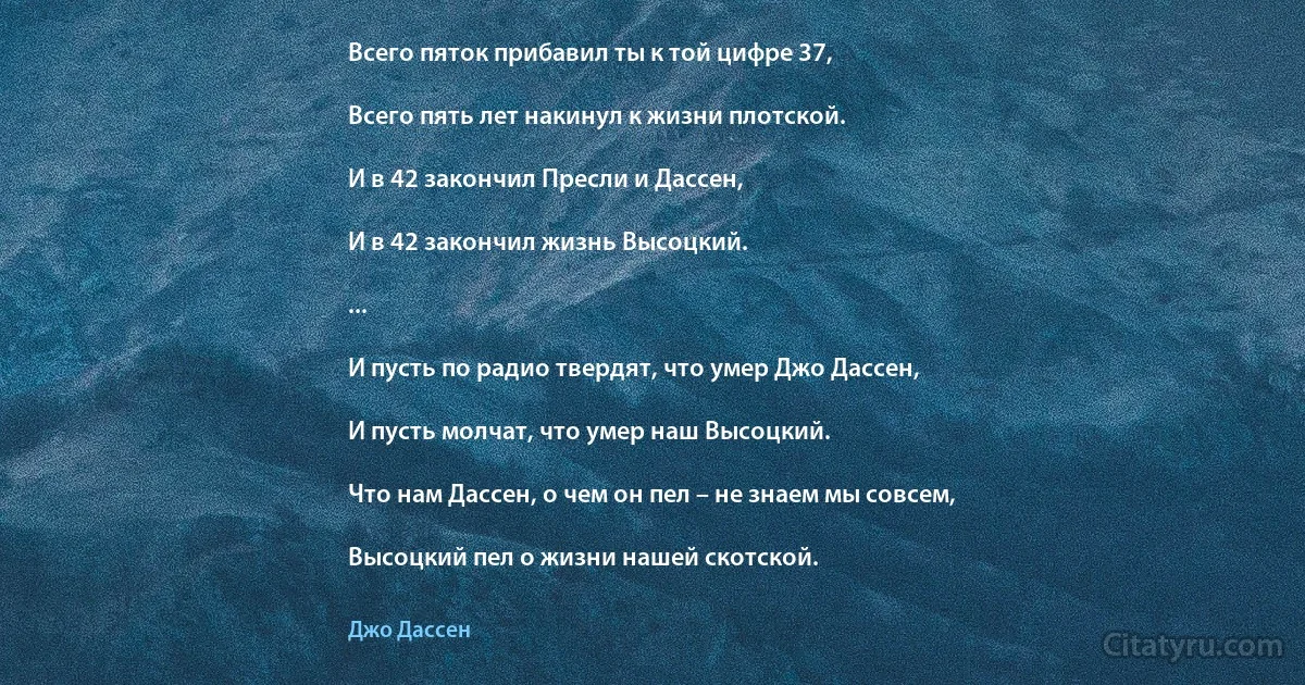 Всего пяток прибавил ты к той цифре 37,

Всего пять лет накинул к жизни плотской.

И в 42 закончил Пресли и Дассен,

И в 42 закончил жизнь Высоцкий.

...

И пусть по радио твердят, что умер Джо Дассен,

И пусть молчат, что умер наш Высоцкий.

Что нам Дассен, о чем он пел – не знаем мы совсем,

Высоцкий пел о жизни нашей скотской. (Джо Дассен)