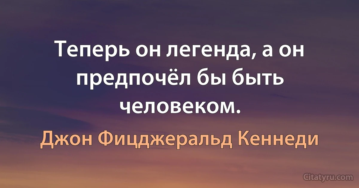 Теперь он легенда, а он предпочёл бы быть человеком. (Джон Фицджеральд Кеннеди)