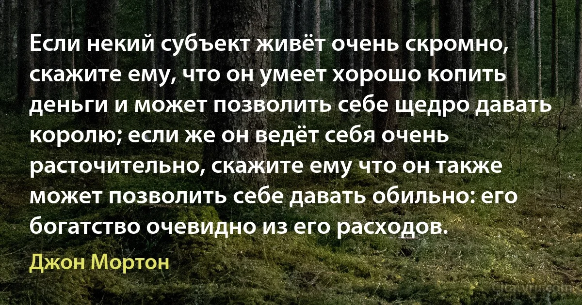 Если некий субъект живёт очень скромно, скажите ему, что он умеет хорошо копить деньги и может позволить себе щедро давать королю; если же он ведёт себя очень расточительно, скажите ему что он также может позволить себе давать обильно: его богатство очевидно из его расходов. (Джон Мортон)