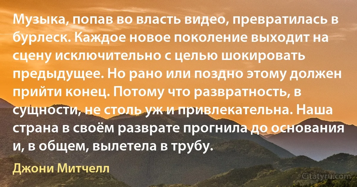 Музыка, попав во власть видео, превратилась в бурлеск. Каждое новое поколение выходит на сцену исключительно с целью шокировать предыдущее. Но рано или поздно этому должен прийти конец. Потому что развратность, в сущности, не столь уж и привлекательна. Наша страна в своём разврате прогнила до основания и, в общем, вылетела в трубу. (Джони Митчелл)