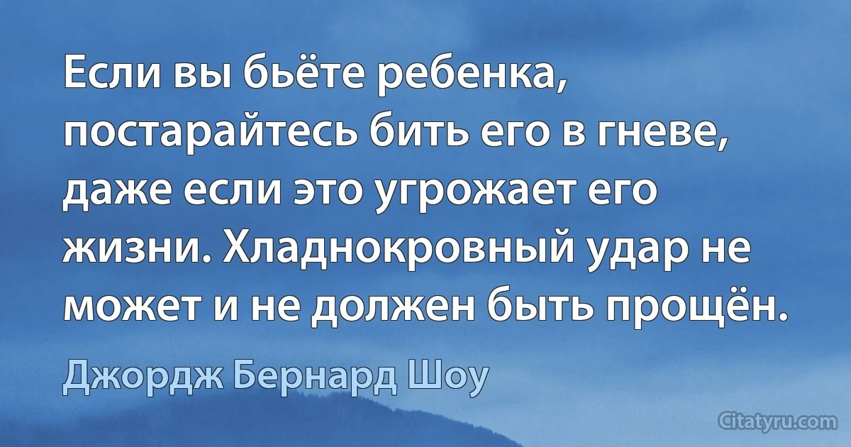 Если вы бьёте ребенка, постарайтесь бить его в гневе, даже если это угрожает его жизни. Хладнокровный удар не может и не должен быть прощён. (Джордж Бернард Шоу)