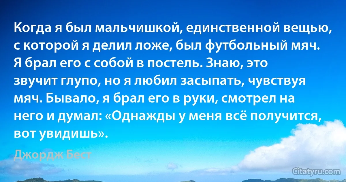 Когда я был мальчишкой, единственной вещью, с которой я делил ложе, был футбольный мяч. Я брал его с собой в постель. Знаю, это звучит глупо, но я любил засыпать, чувствуя мяч. Бывало, я брал его в руки, смотрел на него и думал: «Однажды у меня всё получится, вот увидишь». (Джордж Бест)