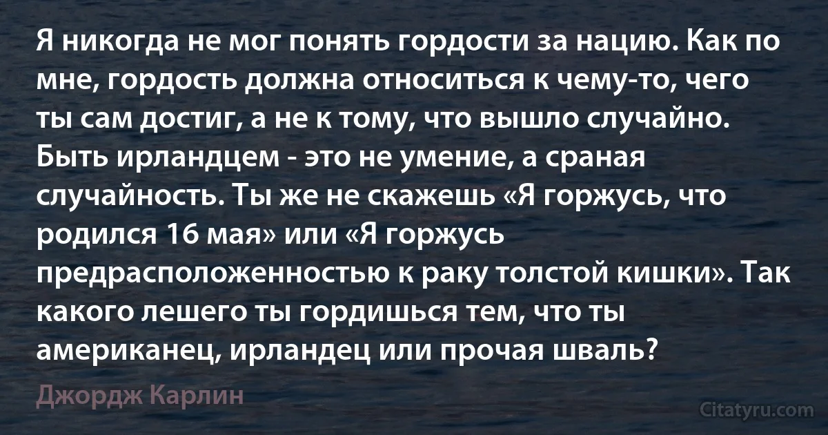 Я никогда не мог понять гордости за нацию. Как по мне, гордость должна относиться к чему-то, чего ты сам достиг, а не к тому, что вышло случайно. Быть ирландцем - это не умение, а сраная случайность. Ты же не скажешь «Я горжусь, что родился 16 мая» или «Я горжусь предрасположенностью к раку толстой кишки». Так какого лешего ты гордишься тем, что ты американец, ирландец или прочая шваль? (Джордж Карлин)