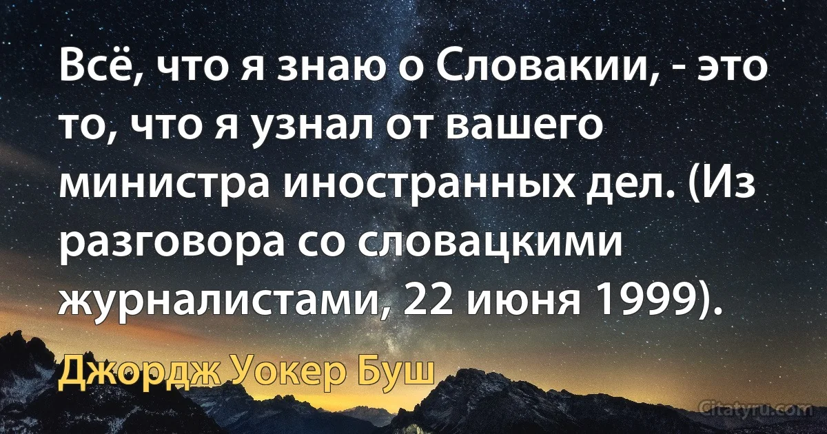 Всё, что я знаю о Словакии, - это то, что я узнал от вашего министра иностранных дел. (Из разговора со словацкими журналистами, 22 июня 1999). (Джордж Уокер Буш)