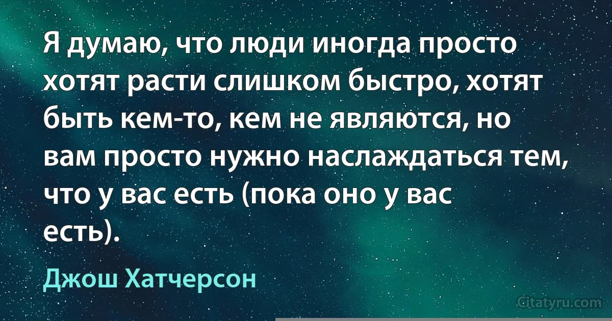 Я думаю, что люди иногда просто хотят расти слишком быстро, хотят быть кем-то, кем не являются, но вам просто нужно наслаждаться тем, что у вас есть (пока оно у вас есть). (Джош Хатчерсон)