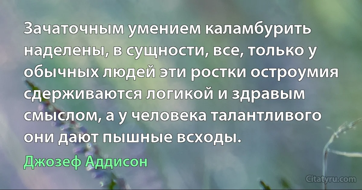 Зачаточным умением каламбурить наделены, в сущности, все, только у обычных людей эти ростки остроумия сдерживаются логикой и здравым смыслом, а у человека талантливого они дают пышные всходы. (Джозеф Аддисон)