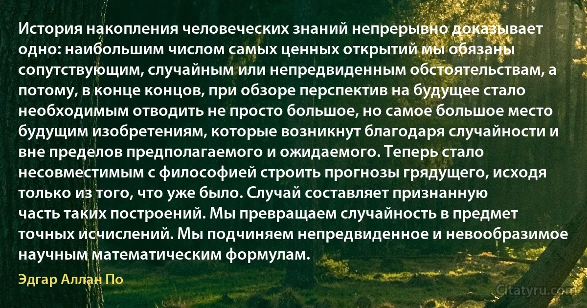 История накопления человеческих знаний непрерывно доказывает одно: наибольшим числом самых ценных открытий мы обязаны сопутствующим, случайным или непредвиденным обстоятельствам, а потому, в конце концов, при обзоре перспектив на будущее стало необходимым отводить не просто большое, но самое большое место будущим изобретениям, которые возникнут благодаря случайности и вне пределов предполагаемого и ожидаемого. Теперь стало несовместимым с философией строить прогнозы грядущего, исходя только из того, что уже было. Случай составляет признанную часть таких построений. Мы превращаем случайность в предмет точных исчислений. Мы подчиняем непредвиденное и невообразимое научным математическим формулам. (Эдгар Аллан По)