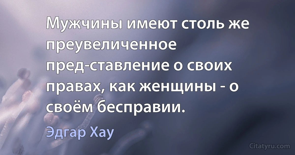 Мужчины имеют столь же преувеличенное пред­ставление о своих правах, как женщины - о своём бесправии. (Эдгар Хау)