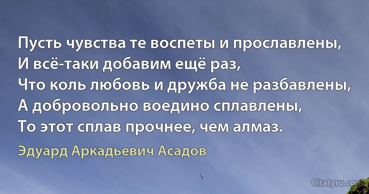 Пусть чувства те воспеты и прославлены,
И всё-таки добавим ещё раз,
Что коль любовь и дружба не разбавлены,
А добровольно воедино сплавлены,
То этот сплав прочнее, чем алмаз. (Эдуард Аркадьевич Асадов)