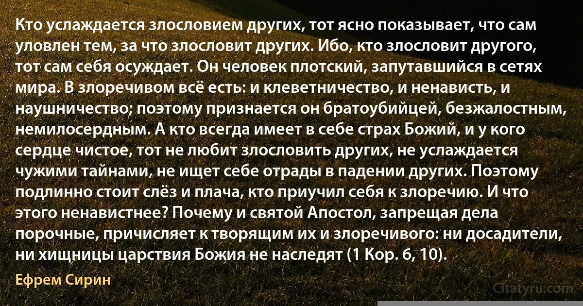 Кто услаждается злословием других, тот ясно показывает, что сам уловлен тем, за что злословит других. Ибо, кто злословит другого, тот сам себя осуждает. Он человек плотский, запутавшийся в сетях мира. В злоречивом всё есть: и клеветничество, и ненависть, и наушничество; поэтому признается он братоубийцей, безжалостным, немилосердным. А кто всегда имеет в себе страх Божий, и у кого сердце чистое, тот не любит злословить других, не услаждается чужими тайнами, не ищет себе отрады в падении других. Поэтому подлинно стоит слёз и плача, кто приучил себя к злоречию. И что этого ненавистнее? Почему и святой Апостол, запрещая дела порочные, причисляет к творящим их и злоречивого: ни досадители, ни хищницы царствия Божия не наследят (1 Кор. 6, 10). (Ефрем Сирин)