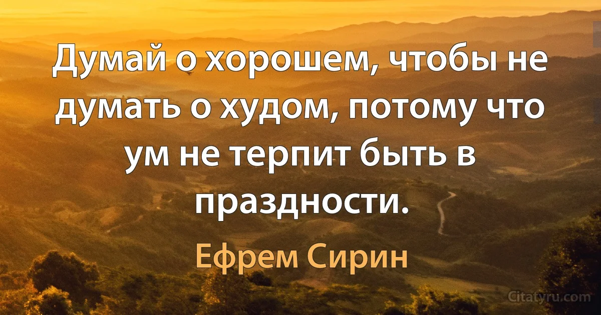 Думай о хорошем, чтобы не думать о худом, потому что ум не терпит быть в праздности. (Ефрем Сирин)