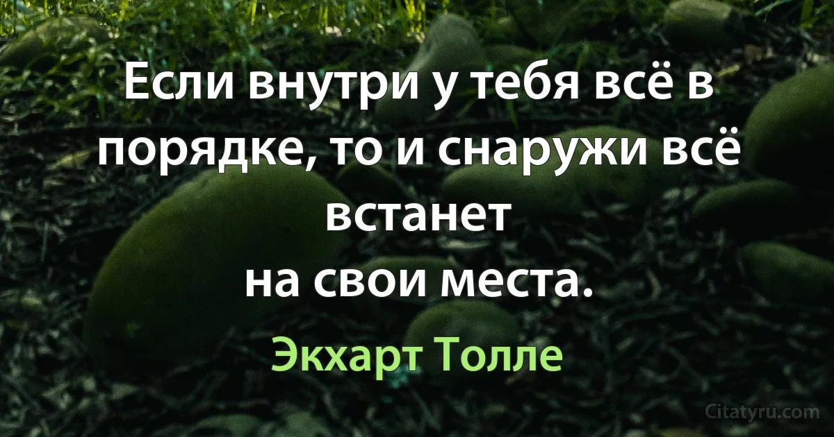 Если внутри у тебя всё в порядке, то и снаружи всё встанет
на свои места. (Экхарт Толле)