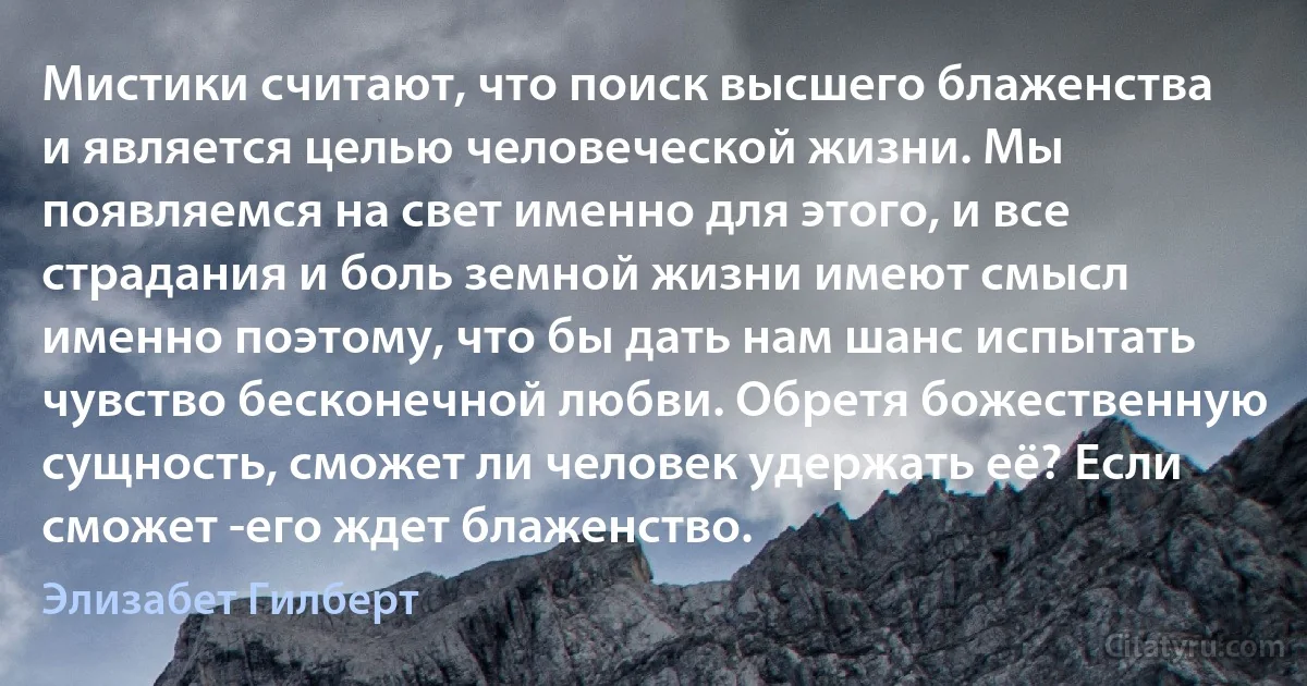 Мистики считают, что поиск высшего блаженства и является целью человеческой жизни. Мы появляемся на свет именно для этого, и все страдания и боль земной жизни имеют смысл именно поэтому, что бы дать нам шанс испытать чувство бесконечной любви. Обретя божественную сущность, сможет ли человек удержать её? Если сможет -его ждет блаженство. (Элизабет Гилберт)