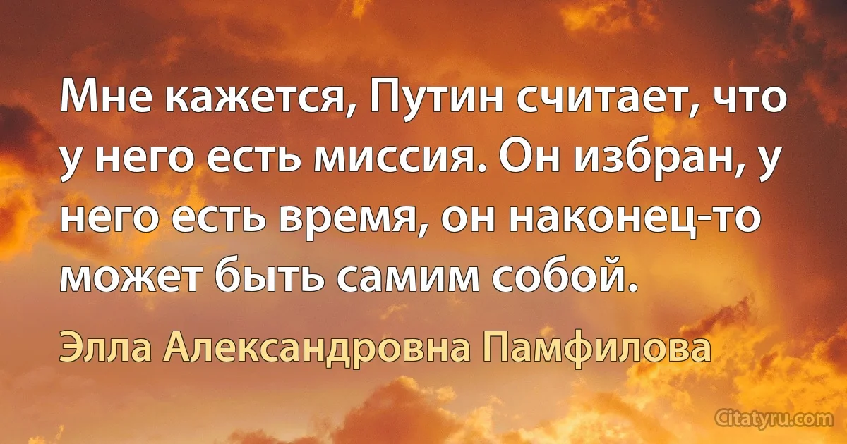 Мне кажется, Путин считает, что у него есть миссия. Он избран, у него есть время, он наконец-то может быть самим собой. (Элла Александровна Памфилова)