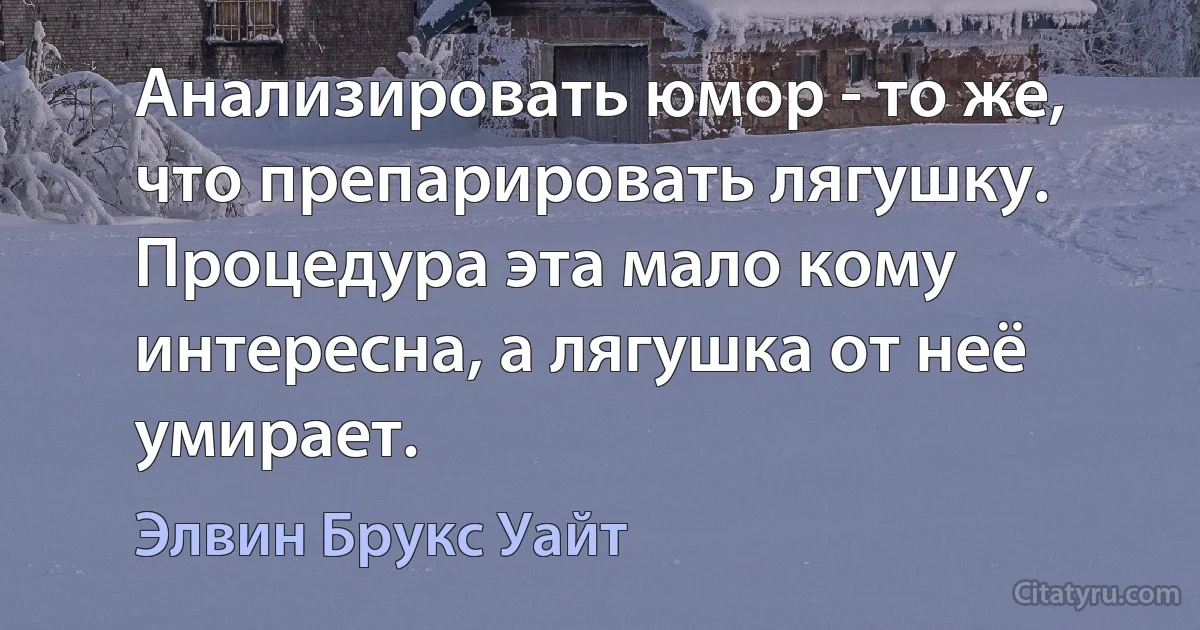 Анализировать юмор - то же, что препарировать лягушку. Процедура эта мало кому интересна, а лягушка от неё умирает. (Элвин Брукс Уайт)