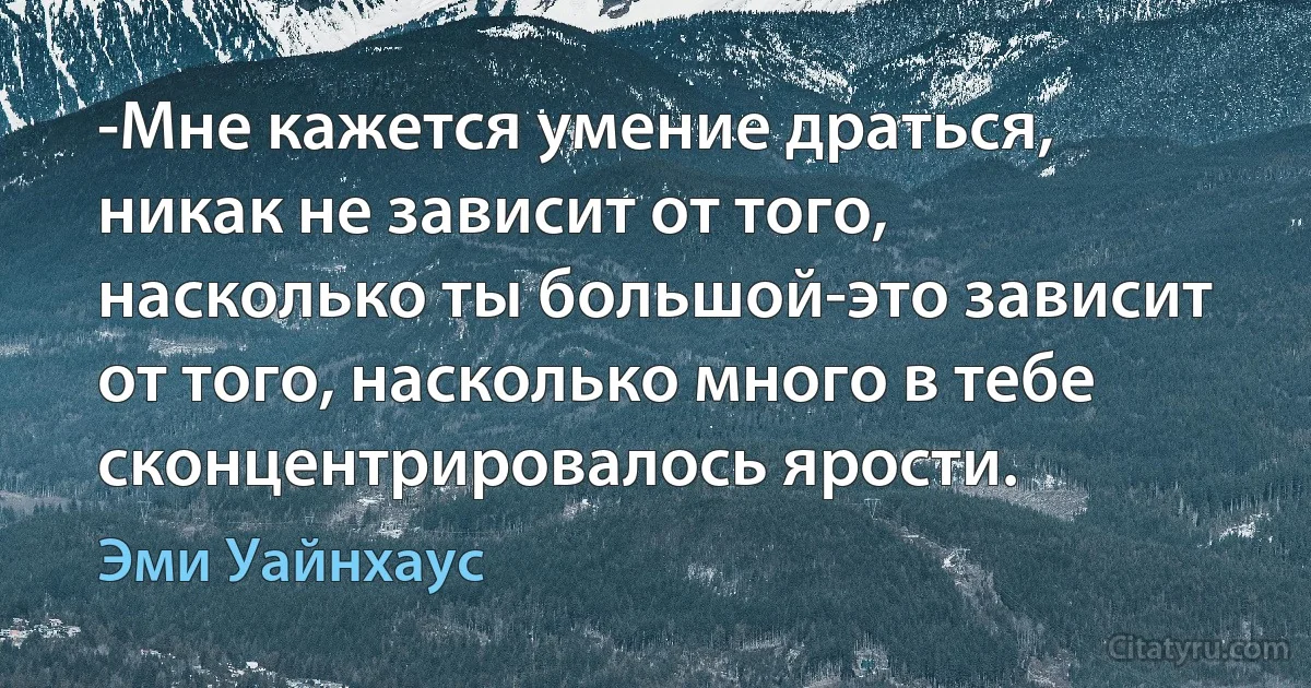 -Мне кажется умение драться, никак не зависит от того, насколько ты большой-это зависит от того, насколько много в тебе сконцентрировалось ярости. (Эми Уайнхаус)