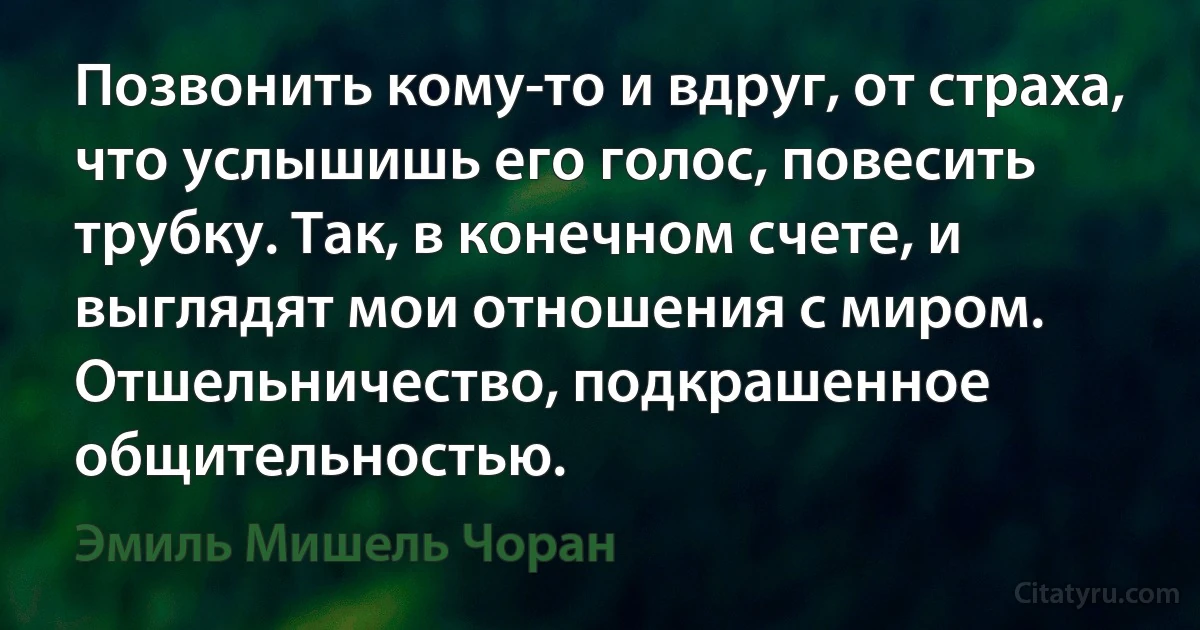 Позвонить кому-то и вдруг, от страха, что услышишь его голос, повесить трубку. Так, в конечном счете, и выглядят мои отношения с миром. Отшельничество, подкрашенное общительностью. (Эмиль Мишель Чоран)