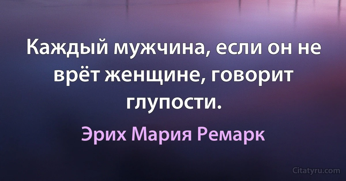 Каждый мужчина, если он не врёт женщине, говорит глупости. (Эрих Мария Ремарк)