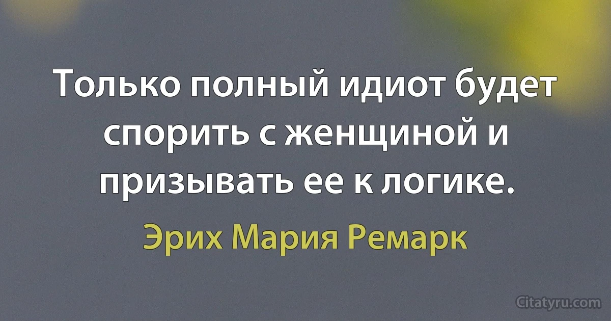 Только полный идиот будет спорить с женщиной и призывать ее к логике. (Эрих Мария Ремарк)