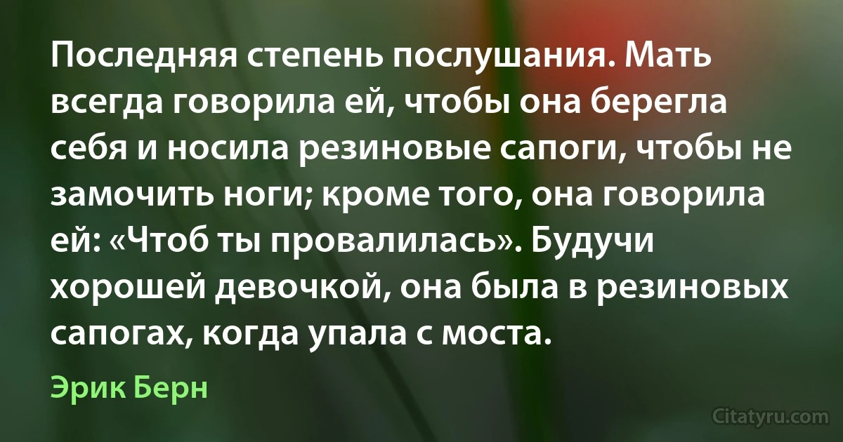 Последняя степень послушания. Мать всегда говорила ей, чтобы она берегла себя и носила резиновые сапоги, чтобы не замочить ноги; кроме того, она говорила ей: «Чтоб ты провалилась». Будучи хорошей девочкой, она была в резиновых сапогах, когда упала с моста. (Эрик Берн)