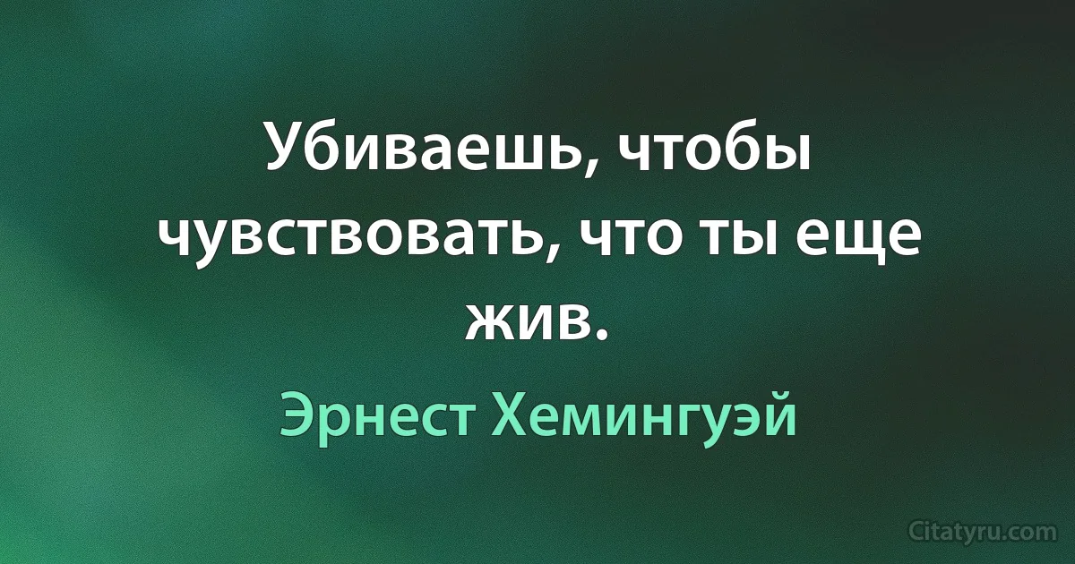 Убиваешь, чтобы чувствовать, что ты еще жив. (Эрнест Хемингуэй)