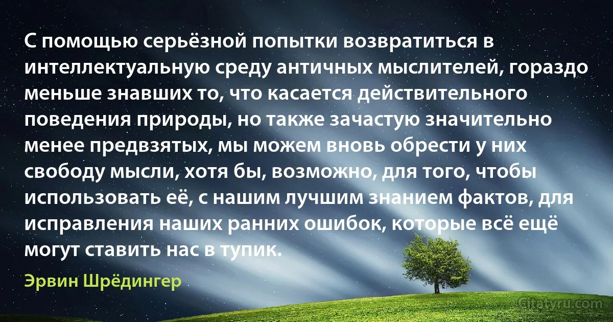 С помощью серьёзной попытки возвратиться в интеллектуальную среду античных мыслителей, гораздо меньше знавших то, что касается действительного поведения природы, но также зачастую значительно менее предвзятых, мы можем вновь обрести у них свободу мысли, хотя бы, возможно, для того, чтобы использовать её, с нашим лучшим знанием фактов, для исправления наших ранних ошибок, которые всё ещё могут ставить нас в тупик. (Эрвин Шрёдингер)