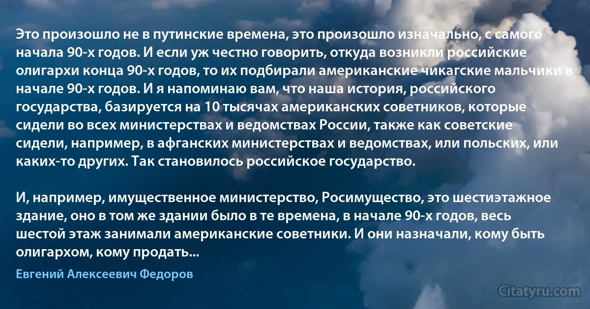 Это произошло не в путинские времена, это произошло изначально, с самого начала 90-х годов. И если уж честно говорить, откуда возникли российские олигархи конца 90-х годов, то их подбирали американские чикагские мальчики в начале 90-х годов. И я напоминаю вам, что наша история, российского государства, базируется на 10 тысячах американских советников, которые сидели во всех министерствах и ведомствах России, также как советские сидели, например, в афганских министерствах и ведомствах, или польских, или каких-то других. Так становилось российское государство.

И, например, имущественное министерство, Росимущество, это шестиэтажное здание, оно в том же здании было в те времена, в начале 90-х годов, весь шестой этаж занимали американские советники. И они назначали, кому быть олигархом, кому продать... (Евгений Алексеевич Федоров)