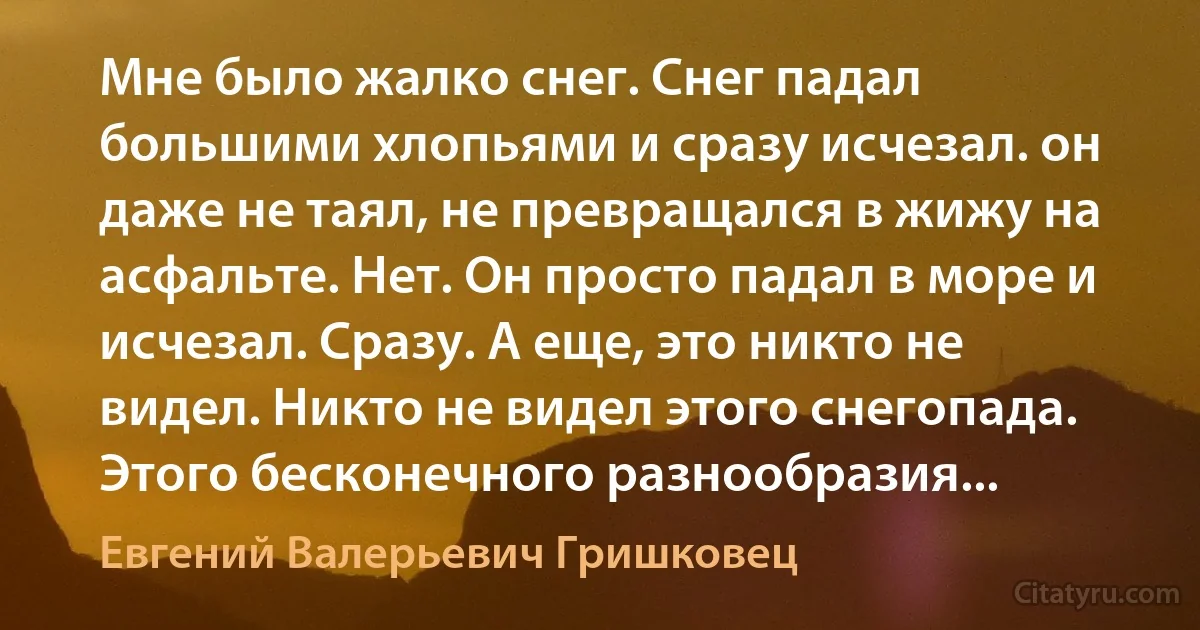 Мне было жалко снег. Снег падал большими хлопьями и сразу исчезал. он даже не таял, не превращался в жижу на асфальте. Нет. Он просто падал в море и исчезал. Сразу. А еще, это никто не видел. Никто не видел этого снегопада. Этого бесконечного разнообразия... (Евгений Валерьевич Гришковец)