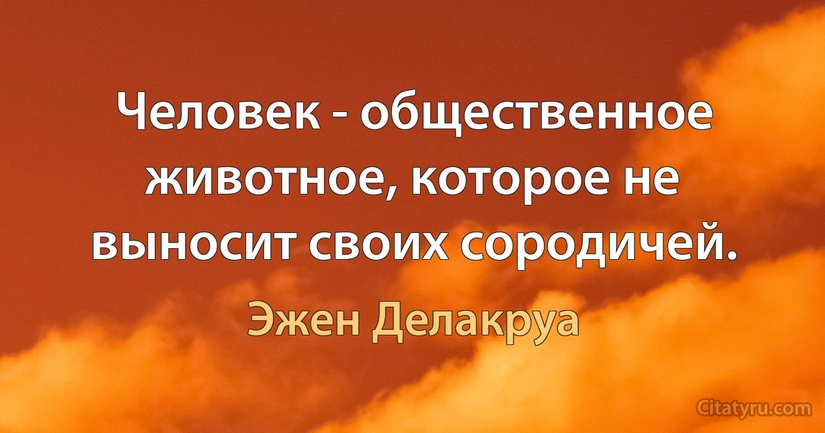 Человек - общественное животное, которое не выносит своих сородичей. (Эжен Делакруа)