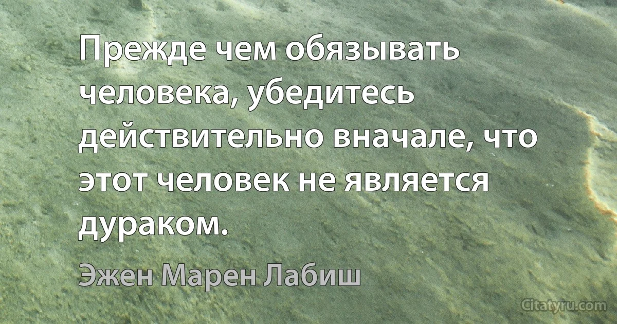 Прежде чем обязывать человека, убедитесь действительно вначале, что этот человек не является дураком. (Эжен Марен Лабиш)