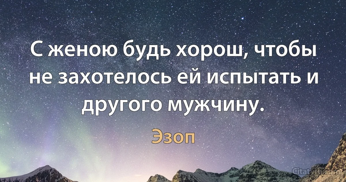 С женою будь хорош, чтобы не захотелось ей испытать и другого мужчину. (Эзоп)