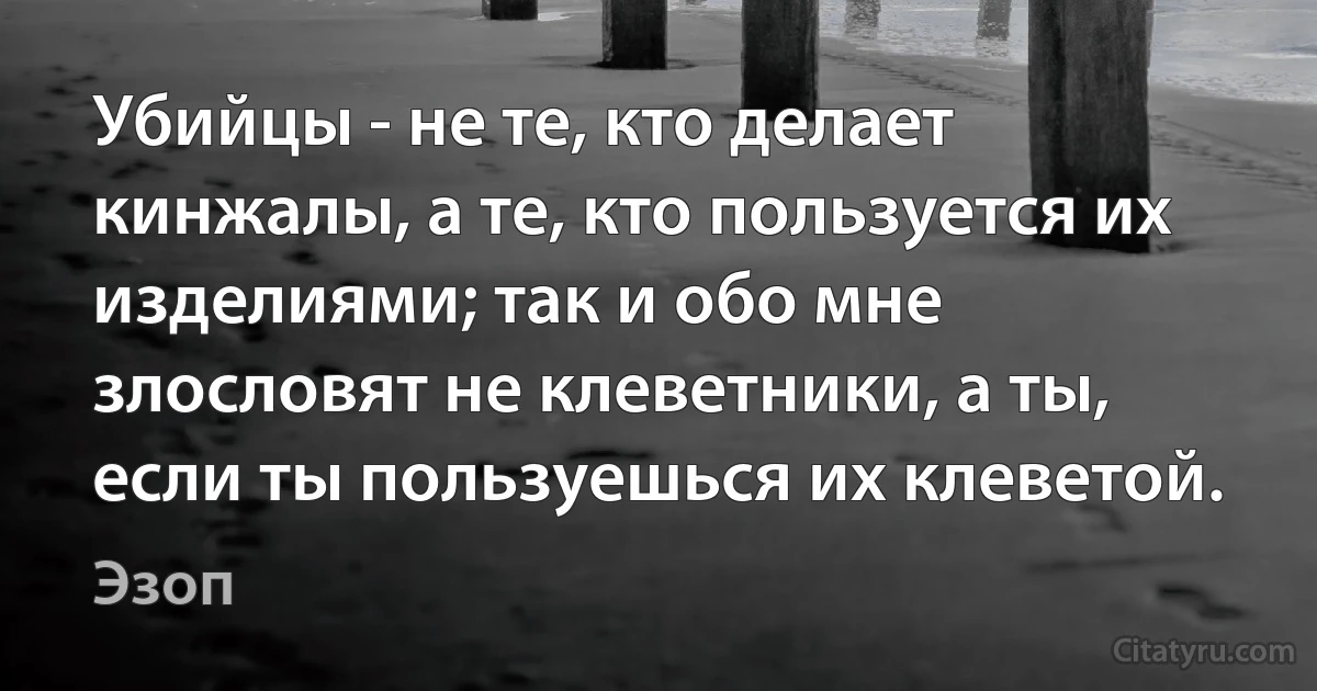 Убийцы - не те, кто делает кинжалы, а те, кто пользуется их изделиями; так и обо мне злословят не клеветники, а ты, если ты пользуешься их клеветой. (Эзоп)