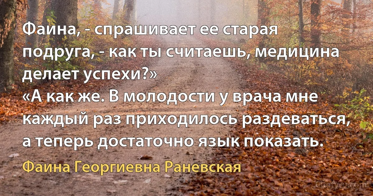 Фаина, - спрашивает ее старая подруга, - как ты считаешь, медицина делает успехи?»
«А как же. В молодости у врача мне каждый раз приходилось раздеваться, а теперь достаточно язык показать. (Фаина Георгиевна Раневская)