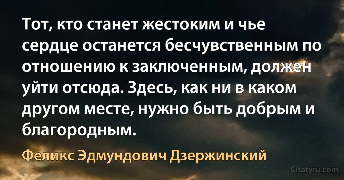 Тот, кто станет жестоким и чье сердце останется бесчувственным по отношению к заключенным, должен уйти отсюда. Здесь, как ни в каком другом месте, нужно быть добрым и благородным. (Феликс Эдмундович Дзержинский)