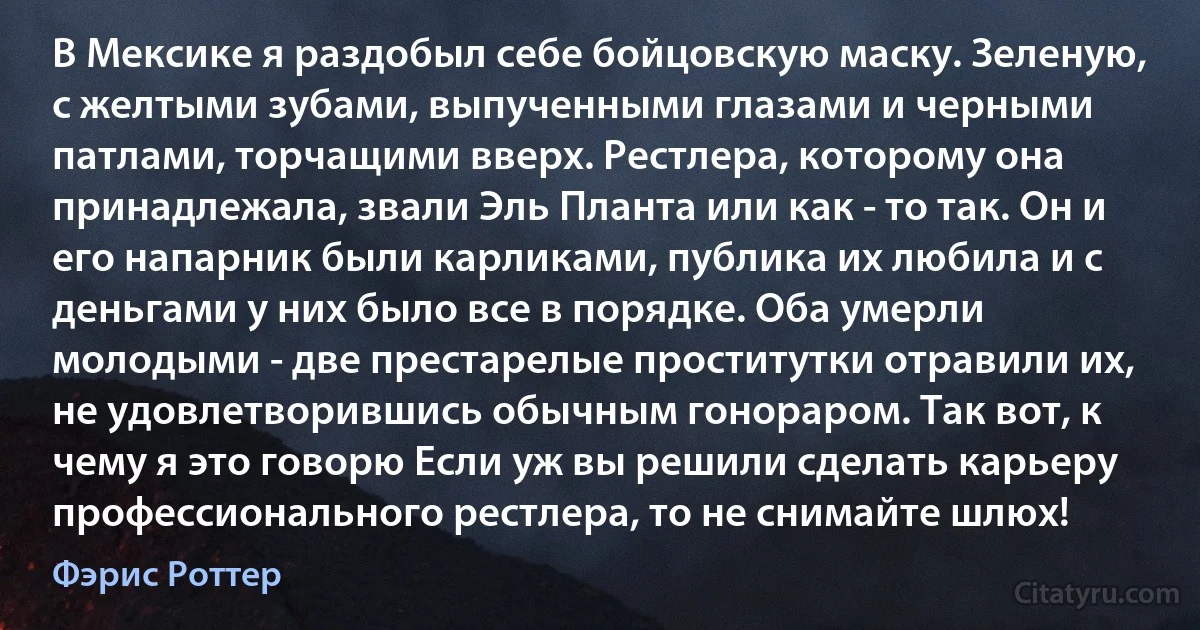 В Мексике я раздобыл себе бойцовскую маску. Зеленую, с желтыми зубами, выпученными глазами и черными патлами, торчащими вверх. Рестлера, которому она принадлежала, звали Эль Планта или как - то так. Он и его напарник были карликами, публика их любила и с деньгами у них было все в порядке. Оба умерли молодыми - две престарелые проститутки отравили их, не удовлетворившись обычным гонораром. Так вот, к чему я это говорю Если уж вы решили сделать карьеру профессионального рестлера, то не снимайте шлюх! (Фэрис Роттер)