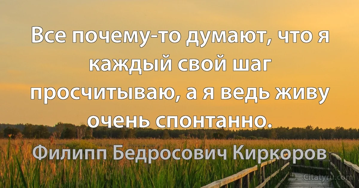 Все почему-то думают, что я каждый свой шаг просчитываю, а я ведь живу очень спонтанно. (Филипп Бедросович Киркоров)