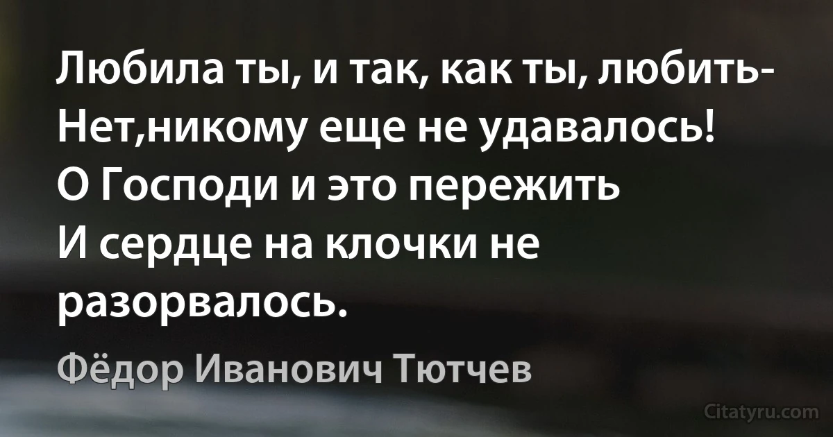 Любила ты, и так, как ты, любить-
Нет,никому еще не удавалось!
О Господи и это пережить 
И сердце на клочки не разорвалось. (Фёдор Иванович Тютчев)