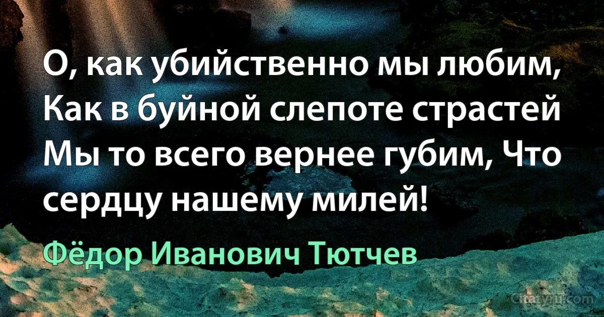 О, как убийственно мы любим, Как в буйной слепоте страстей
Мы то всего вернее губим, Что сердцу нашему милей! (Фёдор Иванович Тютчев)