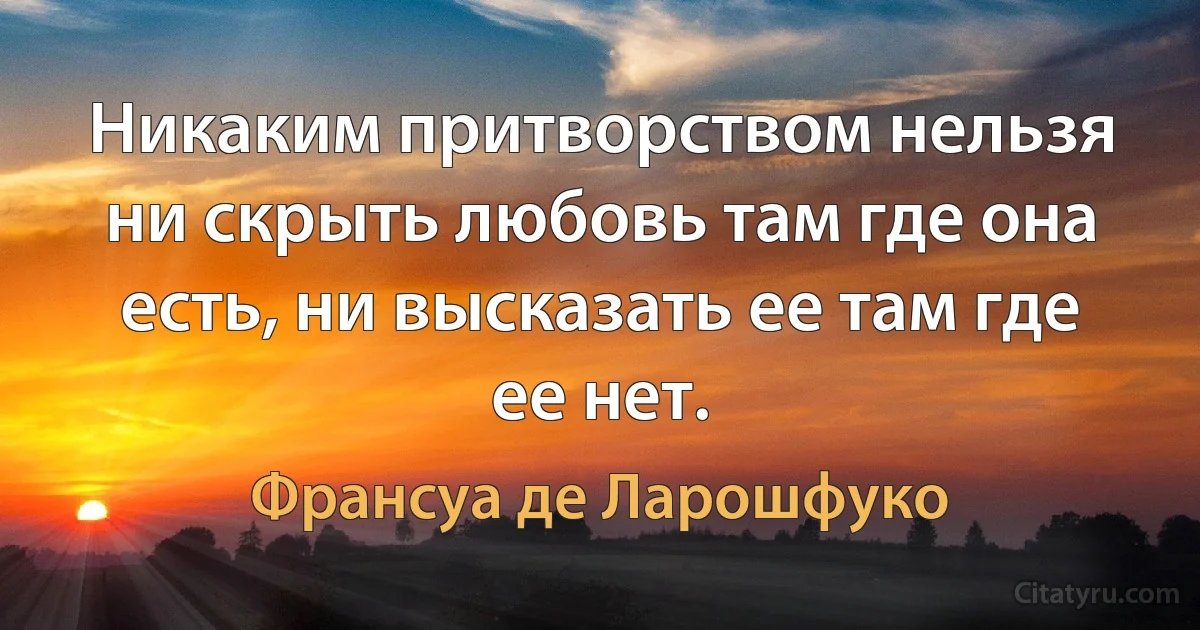 Никаким притворством нельзя ни скрыть любовь там где она есть, ни высказать ее там где ее нет. (Франсуа де Ларошфуко)