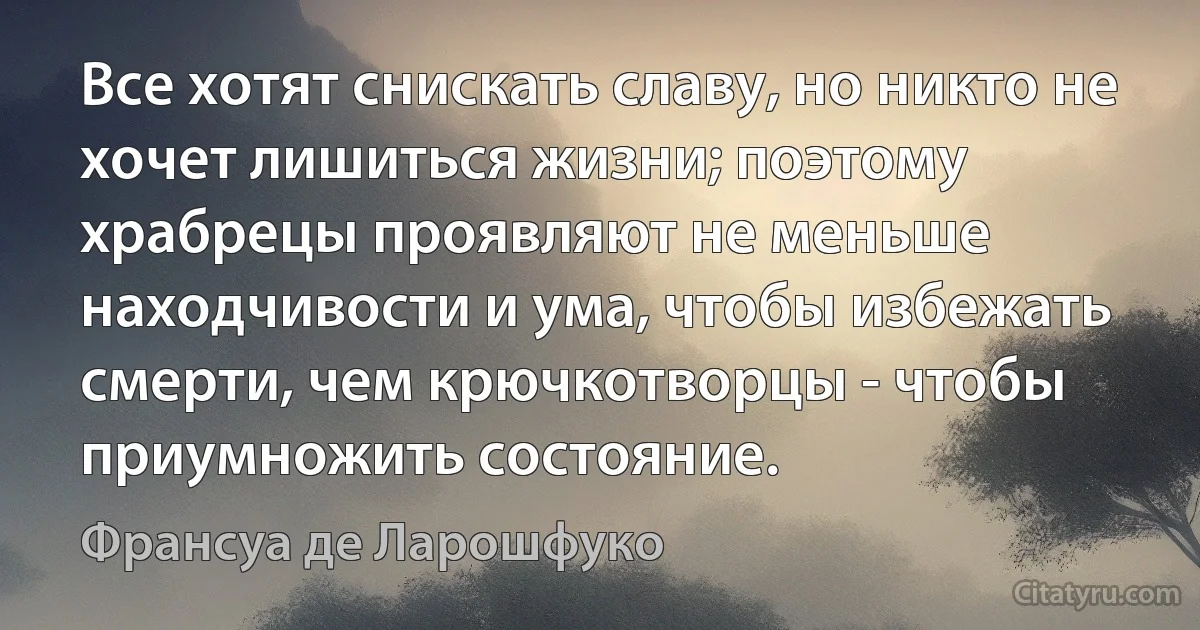 Все хотят снискать славу, но никто не хочет лишиться жизни; поэтому храбрецы проявляют не меньше находчивости и ума, чтобы избежать смерти, чем крючкотворцы - чтобы приумножить состояние. (Франсуа де Ларошфуко)