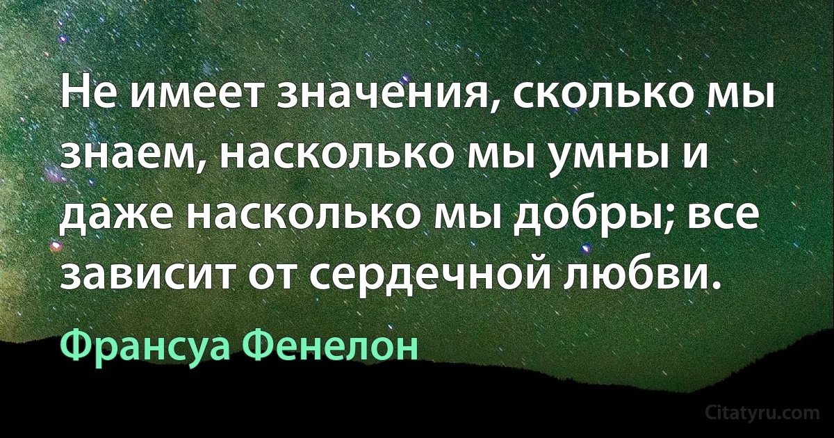 Не имеет значения, сколько мы знаем, насколько мы умны и даже насколько мы добры; все зависит от сердечной любви. (Франсуа Фенелон)