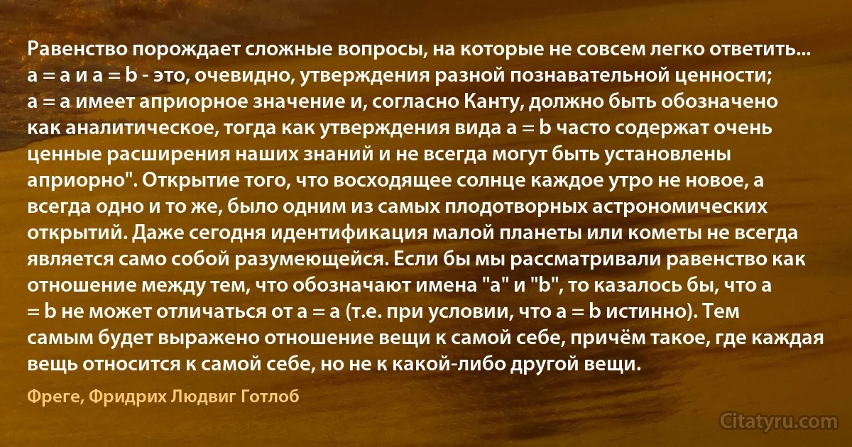 Равенство порождает сложные вопросы, на которые не совсем легко ответить... a = a и a = b - это, очевидно, утверждения разной познавательной ценности; a = a имеет априорное значение и, согласно Канту, должно быть обозначено как аналитическое, тогда как утверждения вида a = b часто содержат очень ценные расширения наших знаний и не всегда могут быть установлены априорно". Открытие того, что восходящее солнце каждое утро не новое, а всегда одно и то же, было одним из самых плодотворных астрономических открытий. Даже сегодня идентификация малой планеты или кометы не всегда является само собой разумеющейся. Если бы мы рассматривали равенство как отношение между тем, что обозначают имена "a" и "b", то казалось бы, что a = b не может отличаться от a = a (т.е. при условии, что a = b истинно). Тем самым будет выражено отношение вещи к самой себе, причём такое, где каждая вещь относится к самой себе, но не к какой-либо другой вещи. (Фреге, Фридрих Людвиг Готлоб)