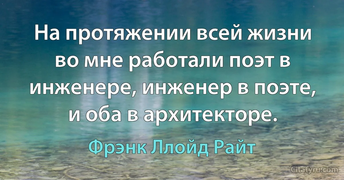 На протяжении всей жизни во мне работали поэт в инженере, инженер в поэте, и оба в архитекторе. (Фрэнк Ллойд Райт)