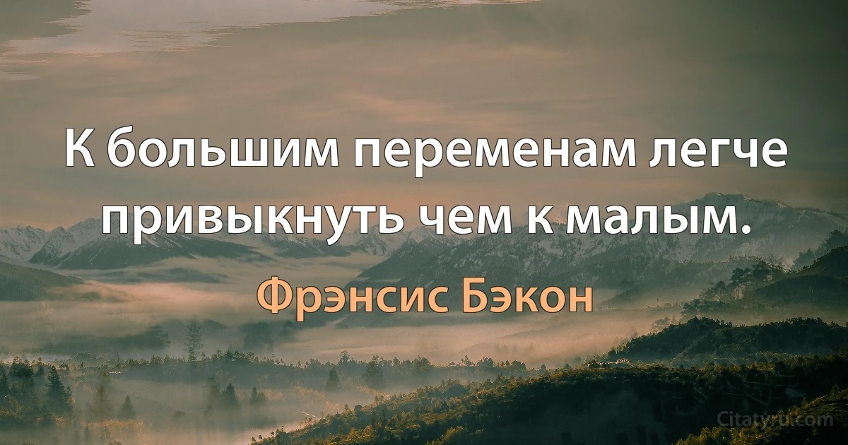 К большим переменам легче привыкнуть чем к малым. (Фрэнсис Бэкон)