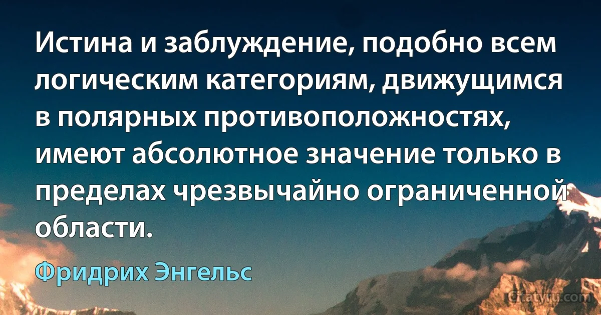 Истина и заблуждение, подобно всем логическим категориям, движущимся в полярных противоположностях, имеют абсолютное значение только в пределах чрезвычайно ограниченной области. (Фридрих Энгельс)