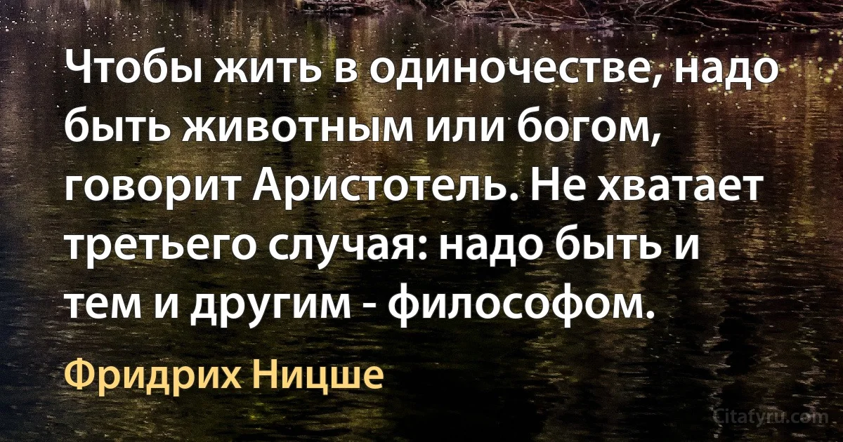 Чтобы жить в одиночестве, надо быть животным или богом, говорит Аристотель. Не хватает третьего случая: надо быть и тем и другим - философом. (Фридрих Ницше)