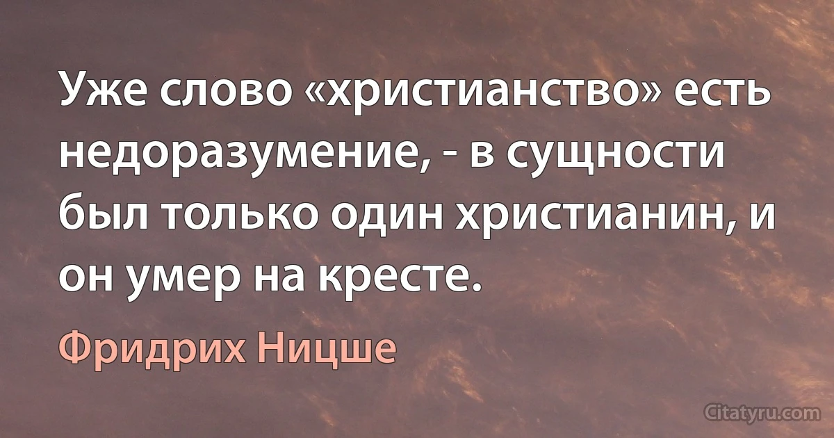 Уже слово «христианство» есть недоразумение, - в сущности был только один христианин, и он умер на кресте. (Фридрих Ницше)