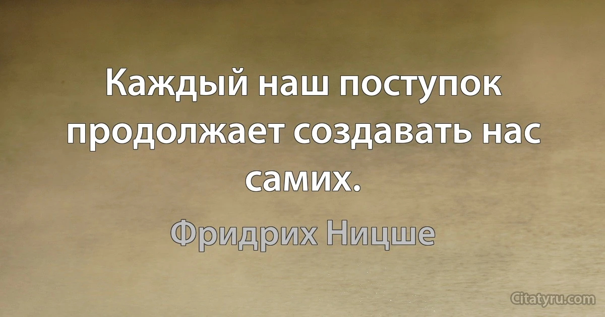 Каждый наш поступок продолжает создавать нас самих. (Фридрих Ницше)