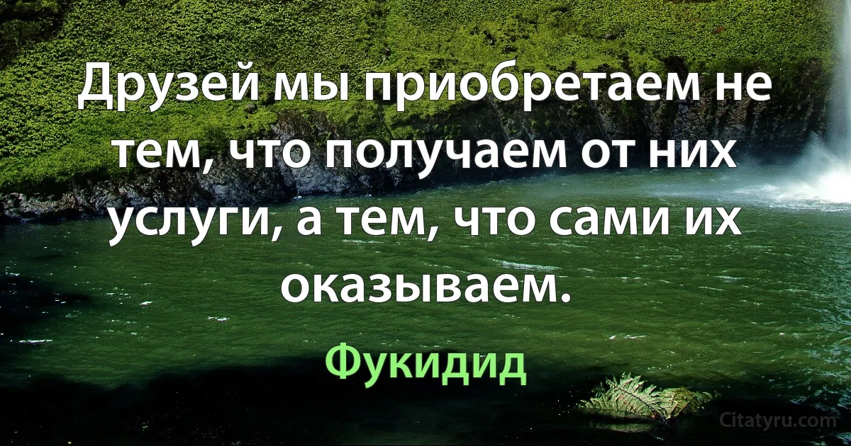 Друзей мы приобретаем не тем, что получаем от них услуги, а тем, что сами их оказываем. (Фукидид)